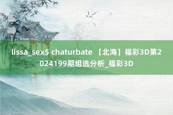 lissa_sex5 chaturbate 【北海】福彩3D第2024199期组选分析_福彩3D