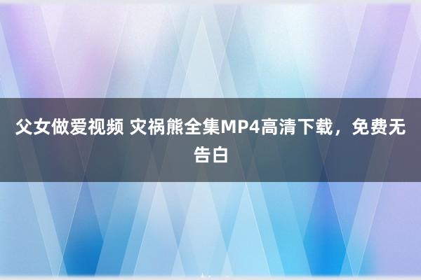 父女做爱视频 灾祸熊全集MP4高清下载，免费无告白