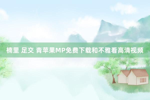 楠里 足交 青苹果MP免费下载和不雅看高清视频