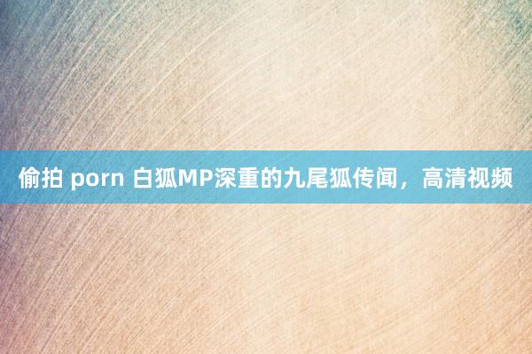 偷拍 porn 白狐MP深重的九尾狐传闻，高清视频