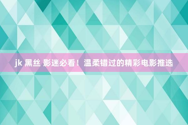 jk 黑丝 影迷必看！温柔错过的精彩电影推选