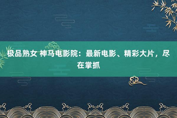 极品熟女 神马电影院：最新电影、精彩大片，尽在掌抓