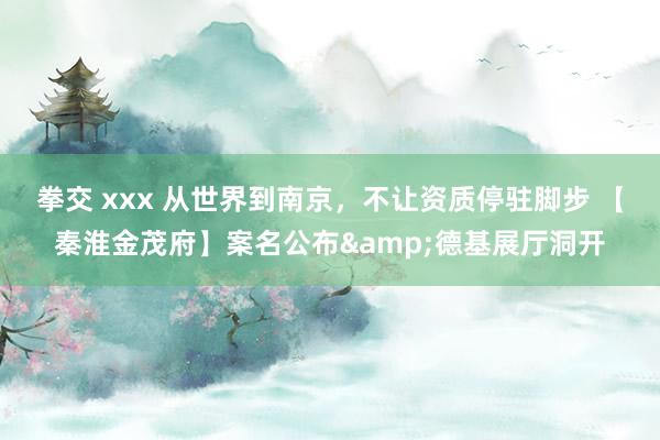 拳交 xxx 从世界到南京，不让资质停驻脚步 【秦淮金茂府】案名公布&德基展厅洞开