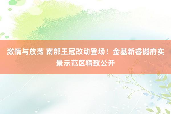 激情与放荡 南部王冠改动登场！金基新睿樾府实景示范区精致公开