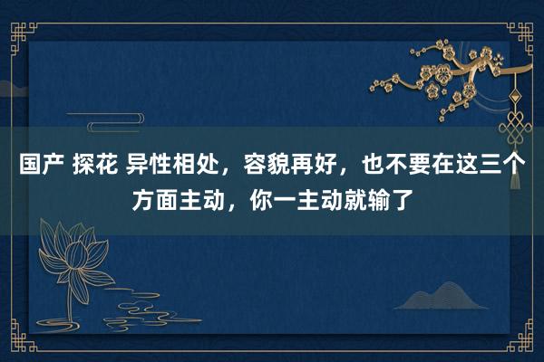 国产 探花 异性相处，容貌再好，也不要在这三个方面主动，你一主动就输了