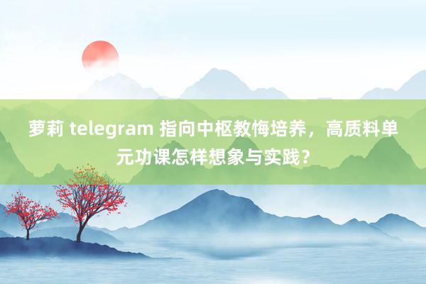 萝莉 telegram 指向中枢教悔培养，高质料单元功课怎样想象与实践？