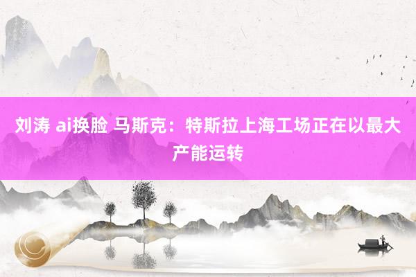 刘涛 ai换脸 马斯克：特斯拉上海工场正在以最大产能运转