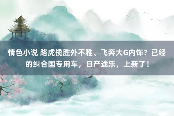 情色小说 路虎揽胜外不雅、飞奔大G内饰？已经的纠合国专用车，日产途乐，上新了！