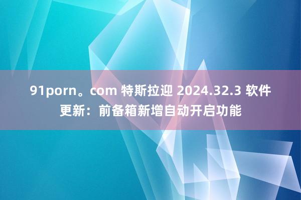 91porn。com 特斯拉迎 2024.32.3 软件更新：前备箱新增自动开启功能