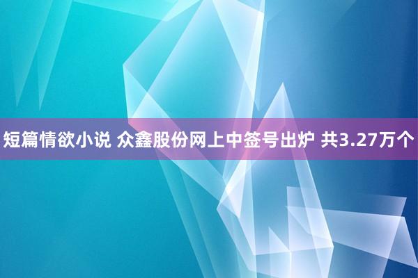 短篇情欲小说 众鑫股份网上中签号出炉 共3.27万个