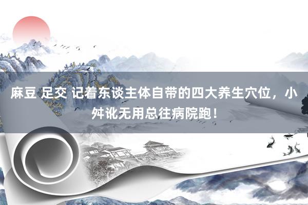 麻豆 足交 记着东谈主体自带的四大养生穴位，小舛讹无用总往病院跑！