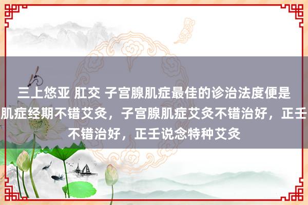 三上悠亚 肛交 子宫腺肌症最佳的诊治法度便是艾灸，子宫腺肌症经期不错艾灸，子宫腺肌症艾灸不错治好，正壬说念特种艾灸