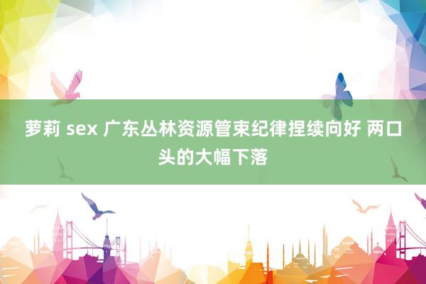 萝莉 sex 广东丛林资源管束纪律捏续向好 两口头的大幅下落