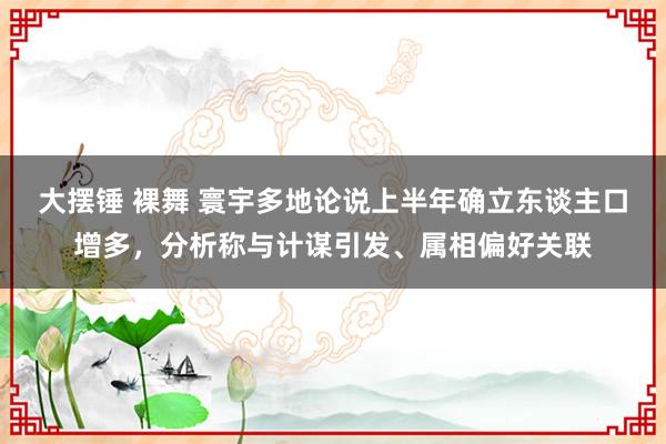 大摆锤 裸舞 寰宇多地论说上半年确立东谈主口增多，分析称与计谋引发、属相偏好关联