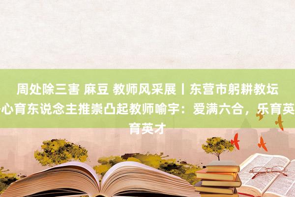 周处除三害 麻豆 教师风采展丨东营市躬耕教坛潜心育东说念主推崇凸起教师喻宇：爱满六合，乐育英才