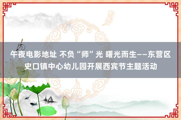 午夜电影地址 不负“师”光 曙光而生——东营区史口镇中心幼儿园开展西宾节主题活动