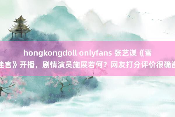 hongkongdoll onlyfans 张艺谋《雪迷宫》开播，剧情演员施展若何？网友打分评价很确凿