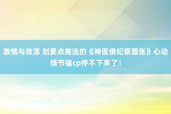 激情与放荡 划要点推选的《神医傻妃狠嚣张》心动情节磕cp停不下来了！