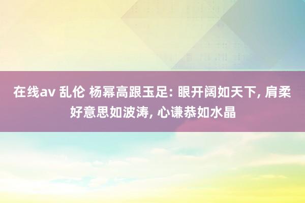 在线av 乱伦 杨幂高跟玉足: 眼开阔如天下， 肩柔好意思如波涛， 心谦恭如水晶