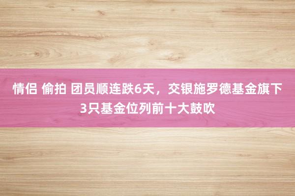 情侣 偷拍 团员顺连跌6天，交银施罗德基金旗下3只基金位列前十大鼓吹