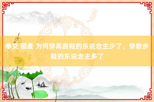 拳交 國產 为何穿高跟鞋的东说念主少了，穿散步鞋的东说念主多了