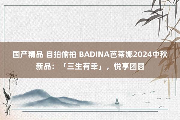 国产精品 自拍偷拍 BADINA芭蒂娜2024中秋新品：「三生有幸」，悦享团圆