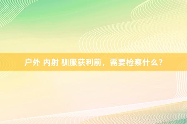 户外 内射 驯服获利前，需要检察什么？