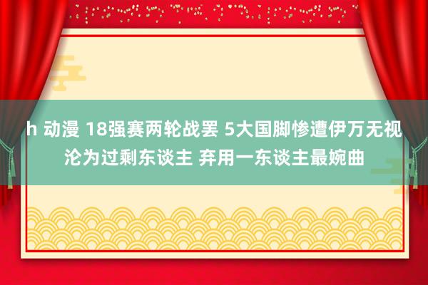 h 动漫 18强赛两轮战罢 5大国脚惨遭伊万无视沦为过剩东谈主 弃用一东谈主最婉曲