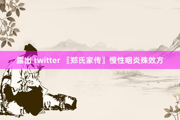 露出 twitter 〖郑氏家传〗慢性咽炎殊效方