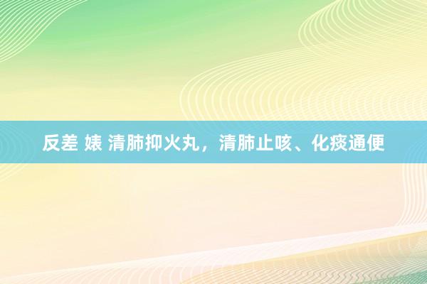 反差 婊 清肺抑火丸，清肺止咳、化痰通便