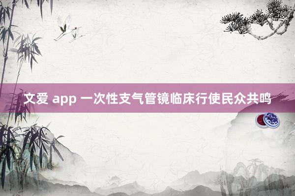 文爱 app 一次性支气管镜临床行使民众共鸣