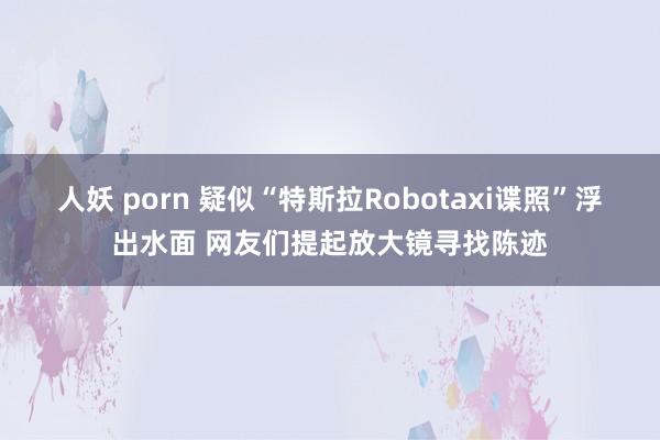 人妖 porn 疑似“特斯拉Robotaxi谍照”浮出水面 网友们提起放大镜寻找陈迹