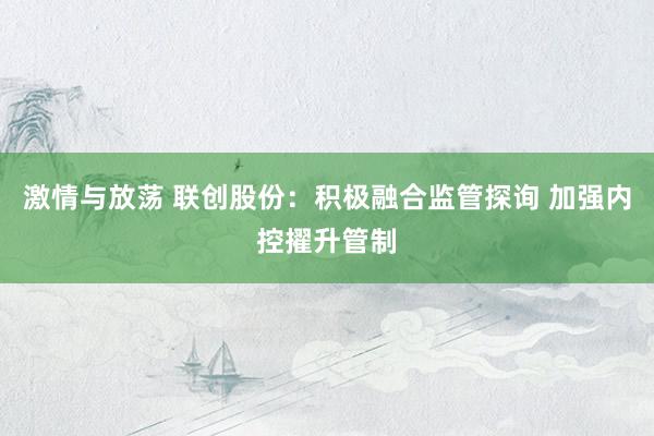 激情与放荡 联创股份：积极融合监管探询 加强内控擢升管制