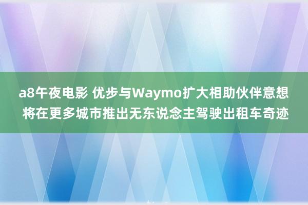 a8午夜电影 优步与Waymo扩大相助伙伴意想 将在更多城市推出无东说念主驾驶出租车奇迹