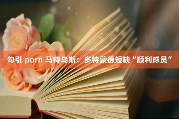 勾引 porn 马特乌斯：多特蒙德短缺“顺利球员”