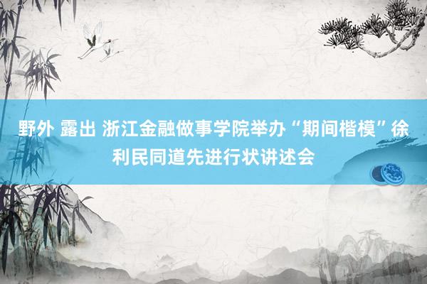 野外 露出 浙江金融做事学院举办“期间楷模”徐利民同道先进行状讲述会