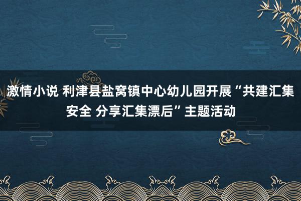 激情小说 利津县盐窝镇中心幼儿园开展“共建汇集安全 分享汇集漂后”主题活动