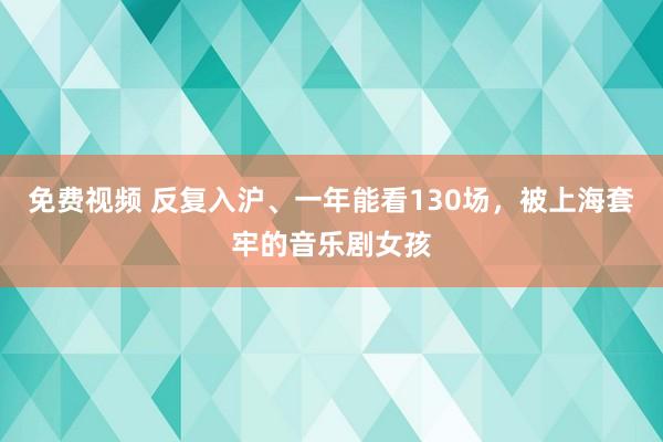 免费视频 反复入沪、一年能看130场，被上海套牢的音乐剧女孩