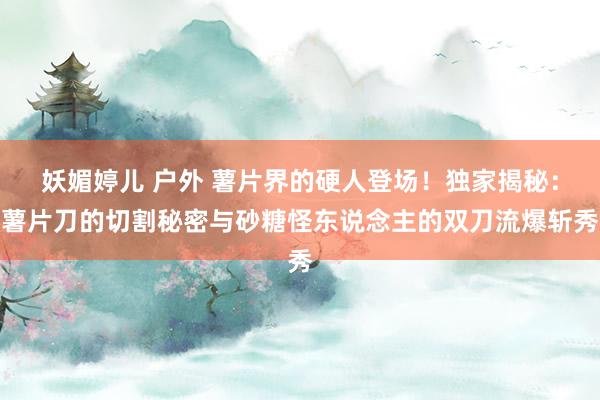 妖媚婷儿 户外 薯片界的硬人登场！独家揭秘：薯片刀的切割秘密与砂糖怪东说念主的双刀流爆斩秀