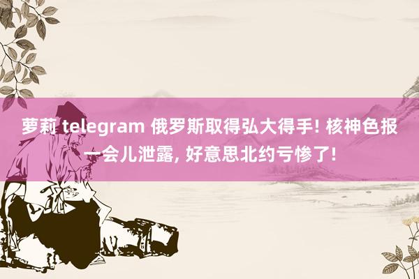 萝莉 telegram 俄罗斯取得弘大得手! 核神色报一会儿泄露， 好意思北约亏惨了!