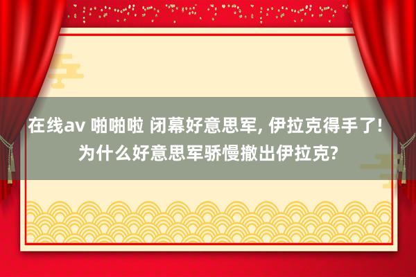 在线av 啪啪啦 闭幕好意思军， 伊拉克得手了! 为什么好意思军骄慢撤出伊拉克?