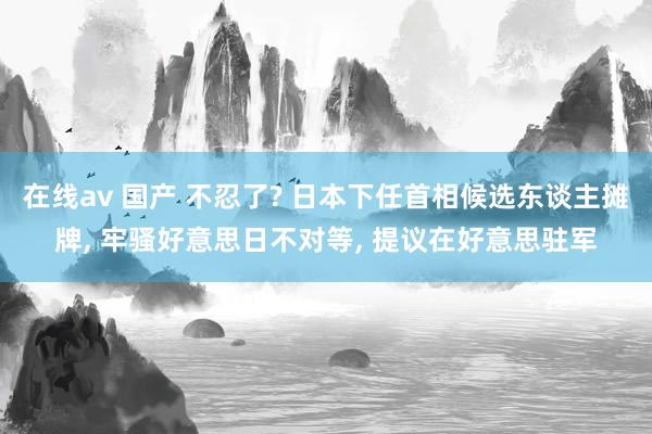 在线av 国产 不忍了? 日本下任首相候选东谈主摊牌， 牢骚好意思日不对等， 提议在好意思驻军