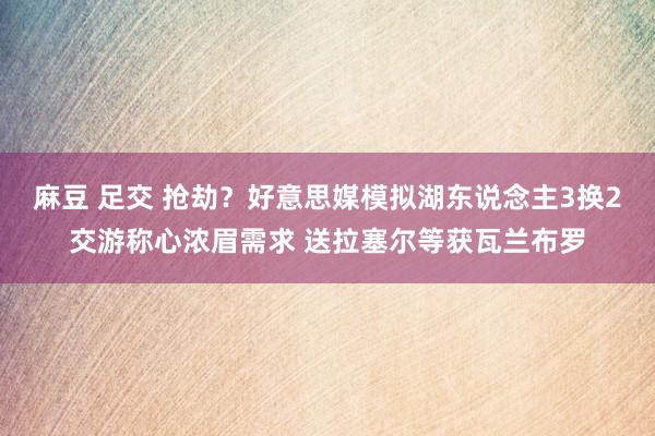 麻豆 足交 抢劫？好意思媒模拟湖东说念主3换2交游称心浓眉需求 送拉塞尔等获瓦兰布罗