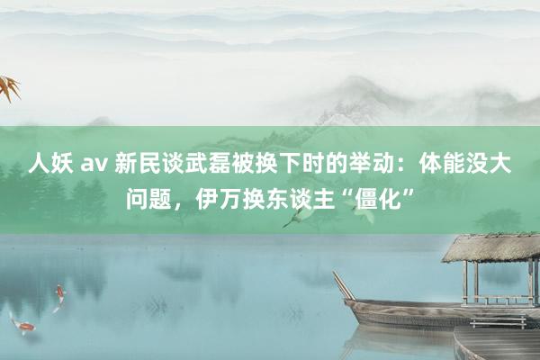 人妖 av 新民谈武磊被换下时的举动：体能没大问题，伊万换东谈主“僵化”