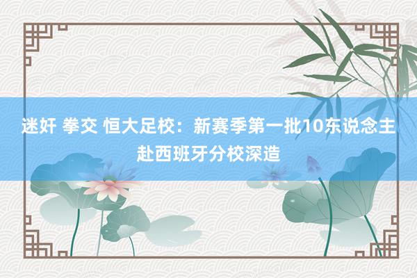 迷奸 拳交 恒大足校：新赛季第一批10东说念主赴西班牙分校深造