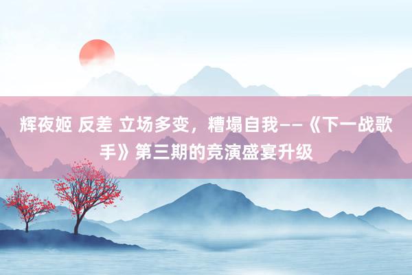 辉夜姬 反差 立场多变，糟塌自我——《下一战歌手》第三期的竞演盛宴升级