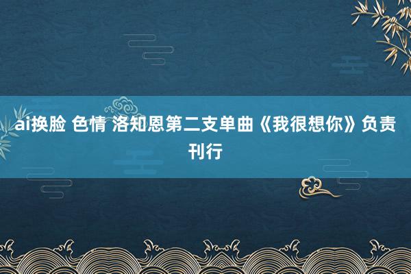 ai换脸 色情 洛知恩第二支单曲《我很想你》负责刊行