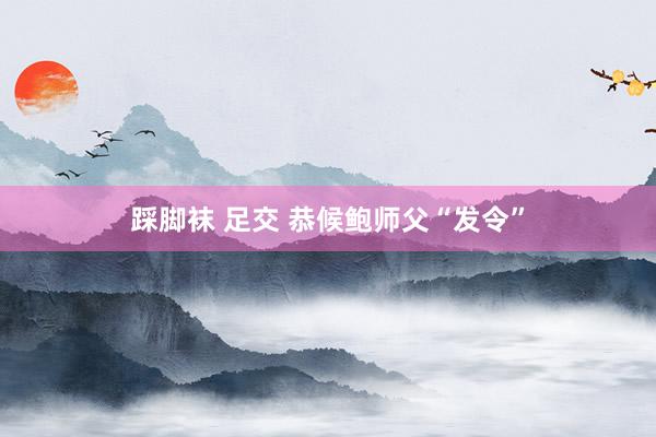 踩脚袜 足交 恭候鲍师父“发令”