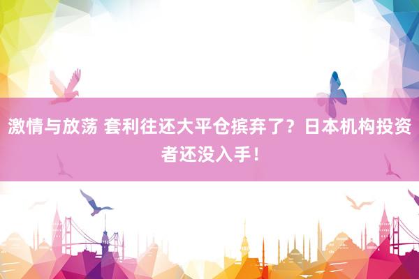 激情与放荡 套利往还大平仓摈弃了？日本机构投资者还没入手！