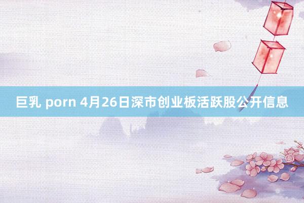 巨乳 porn 4月26日深市创业板活跃股公开信息